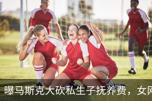 曝马斯克大砍私生子抚养费，女网红拒绝保密协议每月被扣8万美元